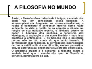 Assim, a filosofia vê-se rodeada de inimigos, a maioria dos
quais não tem consciência dessa condição. A
autocomplacência burguesa, os convencionalismos, o
hábito d considerar o bem-estar material como razão
suficiente de vida, o hábito de só apreciar a ciência em
função de sua utilidade técnica, o ilimitado desejo de
poder, a bonomia dos políticos, o fanatismo das
ideologias, a aspiração a um nome literário – tudo isso
proclama a antifilosofia. E os homens não o percebem
porque não se dão conta do que estão fazendo. E
permanecem inconscientes. E permanecem inconscientes
de que a antifilosofia é uma filosofia, embora pervertida,
que, se aprofundada, engendraria sua própria aniquilação.
O problema crucial é o seguinte: a filosofia aspira à
verdade total, que o mundo não quer. A filosofia é,
portanto, perturbadora da paz.
A FILOSOFIA NO MUNDO
 