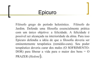 Epicuro
Filósofo grego do período helenístico. Filósofo do
Jardim. Defende uma filosofia essencialmente prática
com um único objetivo: a felicidade. A felicidade é
possível ser alcançada na interioridade da alma. Para isso
Epicuro defendia a idéia de que a filosofia deveria ser
eminentemente terapêutica (remédio-cura). Seu poder
terapêutico deveria curar dos males (O SOFRIMENTO-
DOR) para liberar a vida para o maior dos bens = O
PRAZER (Hedoné).
 