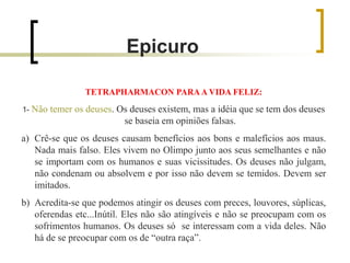 Epicuro
TETRAPHARMACON PARAA VIDA FELIZ:
1- Não temer os deuses. Os deuses existem, mas a idéia que se tem dos deuses
se baseia em opiniões falsas.
a) Crê-se que os deuses causam benefícios aos bons e malefícios aos maus.
Nada mais falso. Eles vivem no Olimpo junto aos seus semelhantes e não
se importam com os humanos e suas vicissitudes. Os deuses não julgam,
não condenam ou absolvem e por isso não devem se temidos. Devem ser
imitados.
b) Acredita-se que podemos atingir os deuses com preces, louvores, súplicas,
oferendas etc...Inútil. Eles não são atingíveis e não se preocupam com os
sofrimentos humanos. Os deuses só se interessam com a vida deles. Não
há de se preocupar com os de “outra raça”.
 
