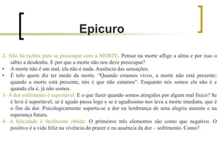2- Não há razões para se preocupar com a MORTE. Pensar na morte aflige a alma e por isso o
sábio a desdenha. E por que a morte não nos deve preocupar?
• A morte não é um mal, ela não é nada. Ausência das sensações.
• É tolo quem diz ter medo da morte. “Quando estamos vivos, a morte não está presente;
quando a morte está presente, nós é que não estamos”. Enquanto nós somos ela não é e
quando ela é, já não somos.
3- A dor-sofrimento é suportável. E o que fazer quando somos atingidos por algum mal físico? Se
é leve é suportável, se é agudo passa logo e se é agudíssimo nos leva a morte imediata, que é
o fim da dor. Psicologicamente suporta-se a dor na lembrança de uma alegria ausente e na
esperança futura.
4- A felicidade é facilmente obtida: O primeiros três elementos são como que negativo. O
positivo é a vida feliz na vivência do prazer e na ausência da dor – sofrimento. Como?
Epicuro
 