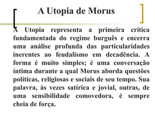 A Utopia representa a primeira crítica
fundamentada do regime burguês e encerra
uma análise profunda das particularidades
inerentes ao feudalismo em decadência. A
forma é muito simples; é uma conversação
íntima durante a qual Morus aborda questões
políticas, religiosas e sociais de seu tempo. Sua
palavra, às vezes satírica e jovial, outras, de
uma sensibilidade comovedora, é sempre
cheia de força.
A Utopia de Morus
 