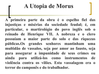 A primeira parte da obra é o espelho fiel das
injustiças e misérias da sociedade feudal; é, em
particular, o martirológio do povo inglês sob o
reinado de Henrique VII. A nobreza e o clero
possuíam a maior parte do solo e das riquezas
públicas.Os grandes senhores mantinham uma
multidão de vassalos, seja por amor ao fausto, seja
para assegurar a impunidade de seus crimes ou
ainda para utilizá-los como instrumentos de
violência contra os vilões. Esta vassalagem era o
terror do camponês e do trabalhador.
A Utopia de Morus
 
