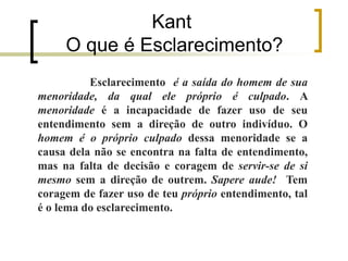 Kant
O que é Esclarecimento?
Esclarecimento é a saída do homem de sua
menoridade, da qual ele próprio é culpado. A
menoridade é a incapacidade de fazer uso de seu
entendimento sem a direção de outro indivíduo. O
homem é o próprio culpado dessa menoridade se a
causa dela não se encontra na falta de entendimento,
mas na falta de decisão e coragem de servir-se de si
mesmo sem a direção de outrem. Sapere aude! Tem
coragem de fazer uso de teu próprio entendimento, tal
é o lema do esclarecimento.
 
