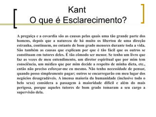 Kant
O que é Esclarecimento?
A preguiça e a covardia são as causas pelas quais uma tão grande parte dos
homens, depois que a natureza de há muito os libertou de uma direção
estranha, continuem, no entanto de bom grado menores durante toda a vida.
São também as causas que explicam por que é tão fácil que os outros se
constituam em tutores deles. É tão cômodo ser menor. Se tenho um livro que
faz as vezes de meu entendimento, um diretor espiritual que por mim tem
consciência, um médico que por mim decide a respeito de minha dieta, etc.,
então não preciso esforçar-me eu mesmo. Não tenho necessidade de pensar,
quando posso simplesmente pagar; outros se encarregarão em meu lugar dos
negócios desagradáveis. A imensa maioria da humanidade (inclusive todo o
belo sexo) considera a passagem à maioridade difícil e além do mais
perigosa, porque aqueles tutores de bom grado tomaram a seu cargo a
supervisão dela.
 