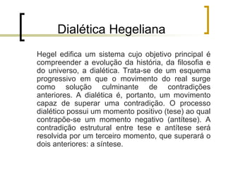 Dialética Hegeliana
Hegel edifica um sistema cujo objetivo principal é
compreender a evolução da história, da filosofia e
do universo, a dialética. Trata-se de um esquema
progressivo em que o movimento do real surge
como solução culminante de contradições
anteriores. A dialética é, portanto, um movimento
capaz de superar uma contradição. O processo
dialético possui um momento positivo (tese) ao qual
contrapõe-se um momento negativo (antítese). A
contradição estrutural entre tese e antítese será
resolvida por um terceiro momento, que superará o
dois anteriores: a síntese.
 