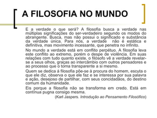 E a verdade o que será? A filosofia busca a verdade nas
múltiplas significações do ser-verdadeiro segundo os modos do
abrangente. Busca, mas não possui o significado e substância
da verdade única. Para nós, a verdade não é estática e
definitiva, mas movimento incessante, que penetra no infinito.
No mundo a verdade está em conflito perpétuo. A filosofia leva
este conflito ao extremo, porém o despe de violência. Em suas
relações com tudo quanto existe, o filósofo vê a verdade revelar-
se a seus olhos, graças ao intercâmbio com outros pensadores e
ao processo que o torna transparente a si mesmo.
Quem se dedica á filosofia põe-se à procura do homem, escuta o
que ele diz, observa o que ele faz e se interessa por sua palavra
e ação, desejoso de partilhar, com seus concidadãos, do destino
comum da humanidade.
Eis porque a filosofia não se transforma em credo. Está em
contínua pugna consigo mesma.
(Karl Jaspers. Introdução ao Pensamento Filosófico)
A FILOSOFIA NO MUNDO
 