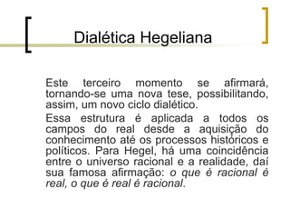 Dialética Hegeliana
Este terceiro momento se afirmará,
tornando-se uma nova tese, possibilitando,
assim, um novo ciclo dialético.
Essa estrutura é aplicada a todos os
campos do real desde a aquisição do
conhecimento até os processos históricos e
políticos. Para Hegel, há uma coincidência
entre o universo racional e a realidade, daí
sua famosa afirmação: o que é racional é
real, o que é real é racional.
 