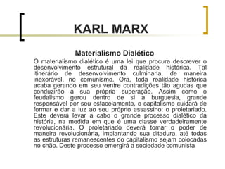 KARL MARX
Materialismo Dialético
O materialismo dialético é uma lei que procura descrever o
desenvolvimento estrutural da realidade histórica. Tal
itinerário de desenvolvimento culminaria, de maneira
inexorável, no comunismo. Ora, toda realidade histórica
acaba gerando em seu ventre contradições tão agudas que
conduzirão à sua própria superação. Assim como o
feudalismo gerou dentro de si a burguesia, grande
responsável por seu esfacelamento, o capitalismo cuidará de
formar e dar a luz ao seu próprio assassino: o proletariado.
Este deverá levar a cabo o grande processo dialético da
história, na medida em que é uma classe verdadeiramente
revolucionária. O proletariado deverá tomar o poder de
maneira revolucionária, implantando sua ditadura, até todas
as estruturas remanescentes do capitalismo sejam colocadas
no chão. Deste processo emergirá a sociedade comunista
 