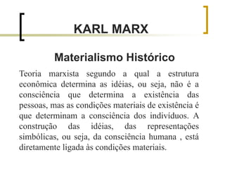 KARL MARX
Materialismo Histórico
Teoria marxista segundo a qual a estrutura
econômica determina as idéias, ou seja, não é a
consciência que determina a existência das
pessoas, mas as condições materiais de existência é
que determinam a consciência dos indivíduos. A
construção das idéias, das representações
simbólicas, ou seja, da consciência humana , está
diretamente ligada às condições materiais.
 