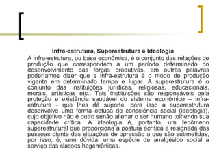 Infra-estrutura, Superestrutura e Ideologia
A infra-estrutura, ou base econômica, é o conjunto das relações de
produção que correspondem a um período determinado do
desenvolvimento das forças produtivas, em outras palavras
poderíamos dizer que a infra-estrutura é o modo de produção
vigente em determinado tempo e lugar. A superestrutura é o
conjunto das instituições jurídicas, religiosas, educacionais,
morais, artísticas etc.. Tais instituições são responsáveis pela
proteção e existência saudável do sistema econômico – infra-
estrutura - que lhes dá suporte, para isso a superestrutura
desenvolve uma forma obtusa de consciência social (ideologia),
cujo objetivo não é outro senão alienar o ser humano tolhendo sua
capacidade crítica. A ideologia é, portanto, um fenômeno
superestrutural que proporciona a postura acrítica e resignada das
pessoas diante das situações de opressão a que são submetidas,
por isso, é, sem dúvida, uma espécie de analgésico social a
serviço das classes hegemônicas.
 