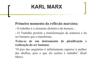 KARL MARX
Primeiro momento da reflexão marxista:
- O trabalho é o elemento distintivo do homem ;
- O Trabalho permite a transformação da natureza e do
ser humano que a transforma;
Trata-se de um instrumento de plenificação e
realização do ser humano.
“O pior dos arquitetos é infinitamente superior à melhor
das abelhas, pois o que ele realiza é trabalho” (Karl
Marx)
 