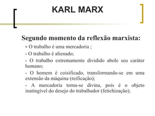 KARL MARX
Segundo momento da reflexão marxista:
- O trabalho é uma mercadoria ;
- O trabalho é alienado;
- O trabalho extremamente dividido abole seu caráter
humano;
- O homem é coisificado, transformando-se em uma
extensão da máquina (reificação);
- A mercadoria torna-se divina, pois é o objeto
inatingível do desejo do trabalhador (fetichização);
 