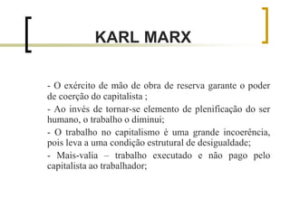 KARL MARX
- O exército de mão de obra de reserva garante o poder
de coerção do capitalista ;
- Ao invés de tornar-se elemento de plenificação do ser
humano, o trabalho o diminui;
- O trabalho no capitalismo é uma grande incoerência,
pois leva a uma condição estrutural de desigualdade;
- Mais-valia – trabalho executado e não pago pelo
capitalista ao trabalhador;
 