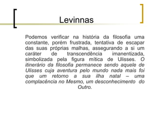 Levinnas
Podemos verificar na história da filosofia uma
constante, porém frustrada, tentativa de escapar
das suas próprias malhas, assegurando a si um
caráter de transcendência imanentizada,
simbolizada pela figura mítica de Ulisses. O
itinerário da filosofia permanece sendo aquele de
Ulisses cuja aventura pelo mundo nada mais foi
que um retorno a sua ilha natal – uma
complacência no Mesmo, um desconhecimento do
Outro.
 