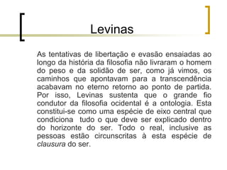 Levinas
As tentativas de libertação e evasão ensaiadas ao
longo da história da filosofia não livraram o homem
do peso e da solidão de ser, como já vimos, os
caminhos que apontavam para a transcendência
acabavam no eterno retorno ao ponto de partida.
Por isso, Levinas sustenta que o grande fio
condutor da filosofia ocidental é a ontologia. Esta
constitui-se como uma espécie de eixo central que
condiciona tudo o que deve ser explicado dentro
do horizonte do ser. Todo o real, inclusive as
pessoas estão circunscritas à esta espécie de
clausura do ser.
 