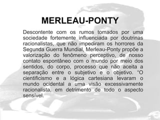 MERLEAU-PONTY
Descontente com os rumos tomados por uma
sociedade fortemente influenciada por doutrinas
racionalistas, que não impediram os horrores da
Segunda Guerra Mundial, Merleau-Ponty propõe a
valorização do fenômeno perceptivo, de nosso
contato espontâneo com o mundo por meio dos
sentidos, do corpo, processo que não aceita a
separação entre o subjetivo e o objetivo. “O
cientificismo e a lógica cartesiana levaram o
mundo ocidental a uma visão excessivamente
racionalista, em detrimento de todo o aspecto
sensível.
 
