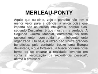 MERLEAU-PONTY
Aquilo que eu sinto, vejo e percebo não tem o
menor valor para a ciência; a única coisa que
importa são as coisas inteligíveis, porque elas,
segundo Descartes, é que mostram a verdade. A
Segunda Guerra Mundial, entretanto, foi toda
racionalmente construída e inteligentemente
organizada. Ou seja, a razão não trouxe grandes
benefícios; pelo contrário, trouxe uma Europa
devastada, o que fortaleceu a busca por uma nova
forma de se encarar a realidade, levando em
conta a valorização da experiência pessoal”,
afirma o professor.
 
