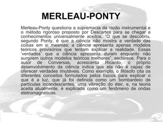 MERLEAU-PONTY
Merleau-Ponty questiona a supremacia da razão instrumental e
o método rigoroso proposto por Descartes para se chegar a
conhecimentos universalmente aceitos. “O que se descobriu,
segundo Ponty, é que a ciência não mostra a verdade das
coisas em si mesmas; a ciência apresenta apenas modelos
teóricos provisórios que tentam explicar a realidade. Essas
‘verdades’ que a ciência apresenta duram enquanto não
surgirem outros modelos teóricos melhores”, esclarece. Para o
autor de Conversas, acrescenta Ricardo, o próprio
desenvolvimento da ciência indica que ela não é capaz de
oferecer verdades imutáveis. Como exemplo, o filósofo cita os
diferentes conceitos formulados pelos físicos para explicar o
que é a luz, que já foi definida como um bombardeio de
partículas incandescentes, uma vibração do éter, e, na teoria
aceita atualmente, é explicada como um fenômeno de ondas
eletromagnéticas.
 