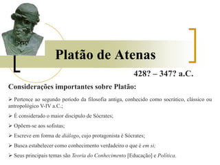 Platão de Atenas
428? – 347? a.C.
Considerações importantes sobre Platão:
 Pertence ao segundo período da filosofia antiga, conhecido como socrático, clássico ou
antropológico V-IV a.C.;
 É considerado o maior discípulo de Sócrates;
 Opõem-se aos sofistas;
 Escreve em forma de diálogo, cujo protagonista é Sócrates;
 Busca estabelecer como conhecimento verdadeiro o que é em si;
 Seus principais temas são Teoria do Conhecimento [Educação] e Política.
 