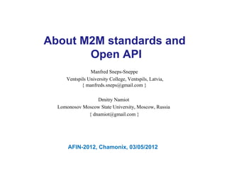 About M2M standards and
       Open API
                Manfred Sneps-Sneppe
     Ventspils University College, Ventspils, Latvia,
            { manfreds.sneps@gmail.com }

                  Dmitry Namiot
  Lomonosov Moscow State University, Moscow, Russia
              { dnamiot@gmail.com }




      AFIN-2012, Chamonix, 03/05/2012
 