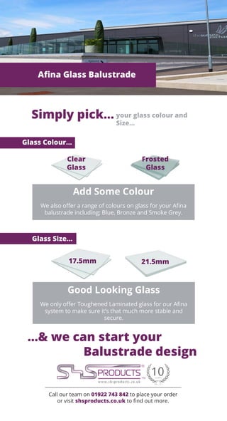 Call our team on 01922 743 842 to place your order
or visit shsproducts.co.uk to find out more.
Afina Glass Balustrade
Simply pick... your glass colour and
Size...
Good Looking Glass
We only offer Toughened Laminated glass for our Afina
system to make sure it’s that much more stable and
secure.
Glass Colour...
Glass Size...
...& we can start your
Balustrade design
17.5mm 21.5mm
Frosted
Glass
Clear
Glass
Add Some Colour
We also offer a range of colours on glass for your Afina
balustrade including; Blue, Bronze and Smoke Grey.
 