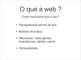 O que a web ?
Como você acha que a usa ?
• Navegadores/Leitores de tela
• Motores de busca
• Televisores, video games,
smartphones, tablets, carros
• Computadores
 