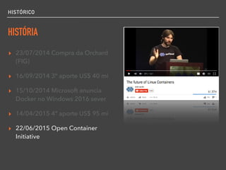HISTÓRICO
HISTÓRIA
▸ 23/07/2014 Compra da Orchard
(FIG)
▸ 16/09/2014 3º aporte US$ 40 mi
▸ 15/10/2014 Microsoft anuncia
Docker no Windows 2016 sever
▸ 14/04/2015 4º aporte US$ 95 mi
▸ 22/06/2015 Open Container
Initiative
 