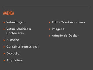 AGENDA
▸ Virtualização
▸ Virtual Machine x
Contêineres
▸ Histórico
▸ Container from scratch
▸ Evolução
▸ Arquitetura
▸ OSX x Windows x Linux
▸ Imagens
▸ Adoção do Docker
 