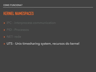 COMO FUNCIONA?
KERNEL NAMESPACES
▸ IPC - interprocess communication
▸ PID - Processos
▸ NET- rede
▸ UTS - Unix timesharing system, recursos do kernel
 