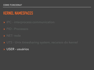 COMO FUNCIONA?
KERNEL NAMESPACES
▸ IPC - interprocess communication
▸ PID - Processos
▸ NET- rede
▸ UTS - Unix timesharing system, recursos do kernel
▸ USER - usuários
 