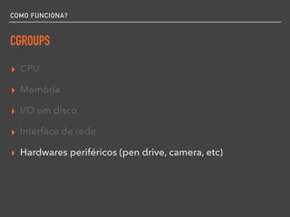 COMO FUNCIONA?
CGROUPS
▸ CPU
▸ Memória
▸ I/O em disco
▸ Interface de rede
▸ Hardwares periféricos (pen drive, camera, etc)
 