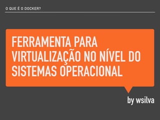 FERRAMENTA PARA
VIRTUALIZAÇÃO NO NÍVEL DO
SISTEMAS OPERACIONAL
by wsilva
O QUE É O DOCKER?
 
