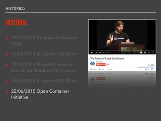 HISTÓRICO
HISTÓRIA
▸ 23/07/2014 Compra da Orchard
(FIG)
▸ 16/09/2014 3º aporte US$ 40 mi
▸ 15/10/2014 Microsoft anuncia
Docker no Windows 2016 sever
▸ 14/04/2015 4º aporte US$ 95 mi
▸ 22/06/2015 Open Container
Initiative
 