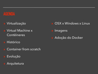AGENDA
▸ Virtualização
▸ Virtual Machine x
Contêineres
▸ Histórico
▸ Container from scratch
▸ Evolução
▸ Arquitetura
▸ OSX x Windows x Linux
▸ Imagens
▸ Adoção do Docker
 