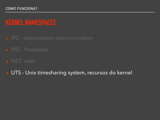 COMO FUNCIONA?
KERNEL NAMESPACES
▸ IPC - interprocess communication
▸ PID - Processos
▸ NET- rede
▸ UTS - Unix timesharing system, recursos do kernel
 