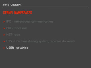 COMO FUNCIONA?
KERNEL NAMESPACES
▸ IPC - interprocess communication
▸ PID - Processos
▸ NET- rede
▸ UTS - Unix timesharing system, recursos do kernel
▸ USER - usuários
 