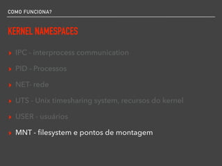COMO FUNCIONA?
KERNEL NAMESPACES
▸ IPC - interprocess communication
▸ PID - Processos
▸ NET- rede
▸ UTS - Unix timesharing system, recursos do kernel
▸ USER - usuários
▸ MNT - ﬁlesystem e pontos de montagem
 