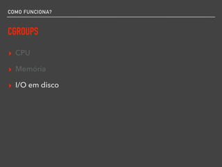 COMO FUNCIONA?
CGROUPS
▸ CPU
▸ Memória
▸ I/O em disco
 
