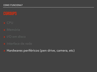 COMO FUNCIONA?
CGROUPS
▸ CPU
▸ Memória
▸ I/O em disco
▸ Interface de rede
▸ Hardwares periféricos (pen drive, camera, etc)
 