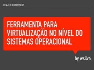 FERRAMENTA PARA
VIRTUALIZAÇÃO NO NÍVEL DO
SISTEMAS OPERACIONAL
by wsilva
O QUE É O DOCKER?
 