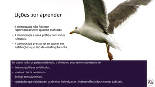 A democracia não floresce
espontaneamente quando plantada.
A democracia é uma prática com raízes
culturais.
A democracia precisa de se apoiar em
instituições que são de construção lenta.
Em quase todos os países ocidentais, o direito ao voto veio muito depois de
sistemas políticos sofisticados,
serviços cívicos poderosos,
direitos constitucionais,
sociedades que valorizavam os direitos individuais e a independência dos sistemas judiciais.
Lições por aprender
 
