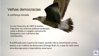 A crise financeira de 2007-8 revelou
fraquezas nos sistemas políticos ocidentais,
como a dívida e o resgate sucessivo de
banqueiros com o dinheiro dos
contribuintes.
Velhas democracias
A confiança minada
A justificação para a guerra do Iraque, quando não se encontraram armas,
passou a ser a defesa da democracia (George Bush Jr.), o que foi visto como
uma desculpa para o imperialismo americano.
 