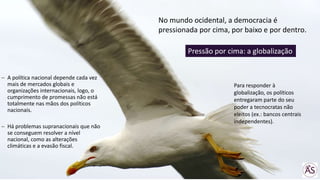 A política nacional depende cada vez
mais de mercados globais e
organizações internacionais, logo, o
cumprimento de promessas não está
totalmente nas mãos dos políticos
nacionais.
Há problemas supranacionais que não
se conseguem resolver a nível
nacional, como as alterações
climáticas e a evasão fiscal.
No mundo ocidental, a democracia é
pressionada por cima, por baixo e por dentro.
Pressão por cima: a globalização
Para responder à
globalização, os políticos
entregaram parte do seu
poder a tecnocratas não
eleitos (ex.: bancos centrais
independentes).
 