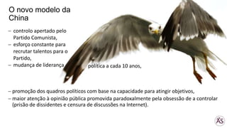 promoção dos quadros políticos com base na capacidade para atingir objetivos,
maior atenção à opinião pública promovida paradoxalmente pela obsessão de a controlar
(prisão de dissidentes e censura de discussões na Internet).
O novo modelo da
China
controlo apertado pelo
Partido Comunista,
esforço constante para
recrutar talentos para o
Partido,
mudança de liderança política a cada 10 anos,
 