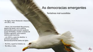 As democracias emergentes
No Egito, Hosni Mubarak é deposto,
em 2011, mas
Morsi, da Irmandade Muçulmana,
depois de eleito, usa o sistema
democrático para assumir poderes
quase ilimitados, invadir o estado de
Irmãos e garantir uma maioria
islâmica permanente;
em 2013, o exército destitui o
primeiro presidente
democraticamente eleito do Egito.
Na Síria, a guerra instalou-se.
Na Líbia, o caos.
Tentativas mal-sucedidas
 