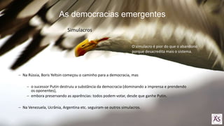 Na Rússia, Boris Yeltsin começou o caminho para a democracia, mas
o sucessor Putin destruiu a substância da democracia (dominando a imprensa e prendendo
os oponentes),
embora preservando as aparências: todos podem votar, desde que ganhe Putin.
Na Venezuela, Ucrânia, Argentina etc. seguiram-se outros simulacros.
O simulacro é pior do que o abandono
porque desacredita mais o sistema.
As democracias emergentes
Simulacros
 