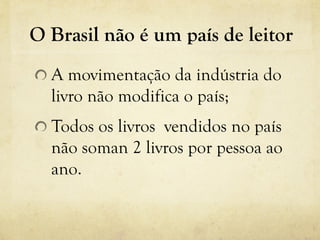 O Brasil não é um país de leitor
!  A movimentação da indústria do
livro não modifica o país;
! Todos os livros vendidos no país
não soman 2 livros por pessoa ao
ano.
 