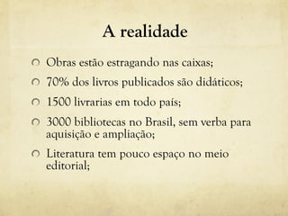 A realidade
! Obras estão estragando nas caixas;
!   70% dos livros publicados são didáticos;
!   1500 livrarias em todo país;
!   3000 bibliotecas no Brasil, sem verba para
aquisição e ampliação;
! Literatura tem pouco espaço no meio
editorial;
 