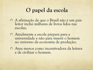 O papel da escola
!   A afirmação de que o Brasil não é um país
leitor inclui milhares de livros lidos nas
escolas;
! Atualmente a escola prepara para a
universidade e não para inserir o homem
no universo da economia de produção;
! Atua menos como incentivadora da leitura
e de civilizar o homem.
 
