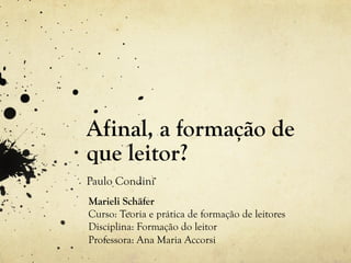 Afinal, a formação de
que leitor?
Paulo Condini
Marieli Schäfer
Curso: Teoria e prática de formação de leitores
Disciplina: Formação do leitor
Professora: Ana Maria Accorsi
 